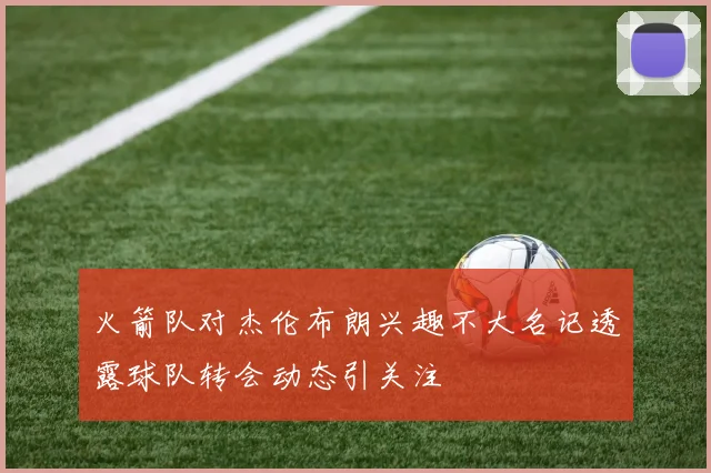 火箭队对杰伦布朗兴趣不大名记透露球队转会动态引关注