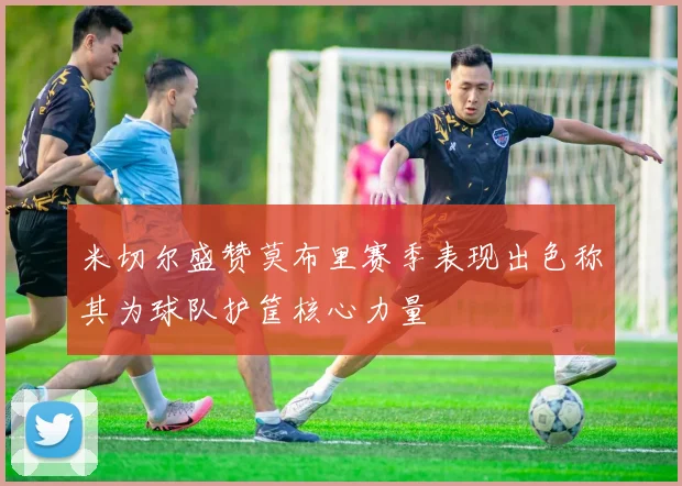 米切尔盛赞莫布里赛季表现出色称其为球队护筐核心力量