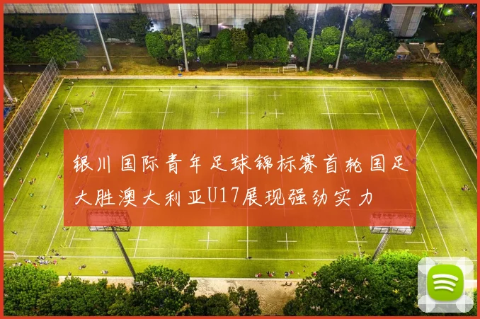 银川国际青年足球锦标赛首轮国足大胜澳大利亚U17展现强劲实力