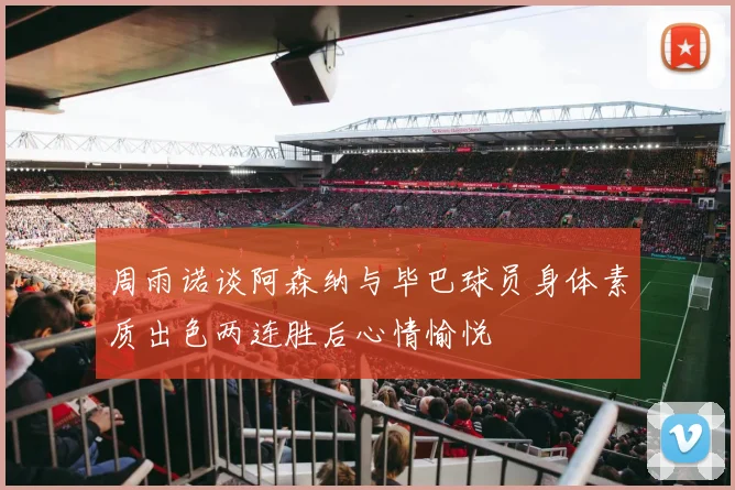 周雨诺谈阿森纳与毕巴球员身体素质出色两连胜后心情愉悦