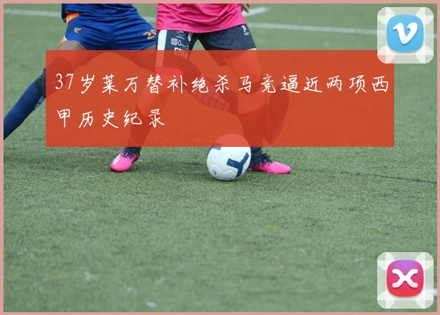 37岁莱万替补绝杀马竞逼近两项西甲历史纪录