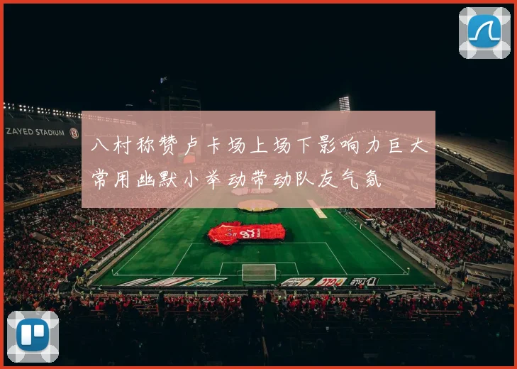 八村称赞卢卡场上场下影响力巨大常用幽默小举动带动队友气氛