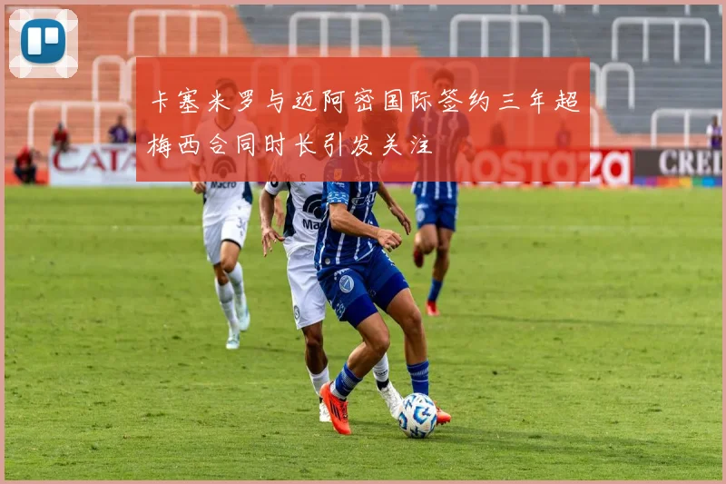 卡塞米罗与迈阿密国际签约三年超梅西合同时长引发关注