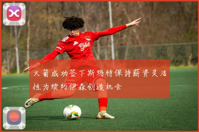火箭成功签下斯玛特保持薪资灵活性为续约伊森创造机会