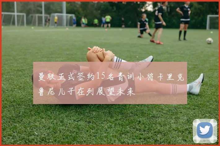 曼联正式签约15名青训小将卡里克鲁尼儿子在列展望未来