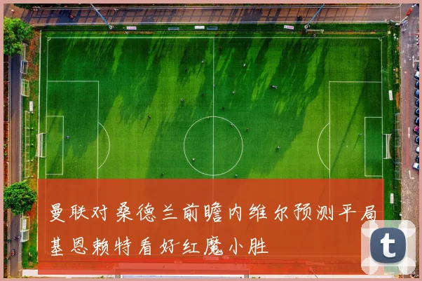 曼联对桑德兰前瞻内维尔预测平局基恩赖特看好红魔小胜
