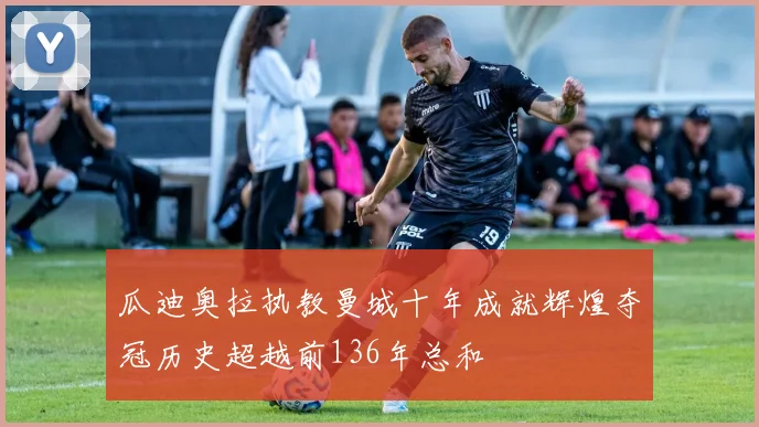 瓜迪奥拉执教曼城十年成就辉煌夺冠历史超越前136年总和