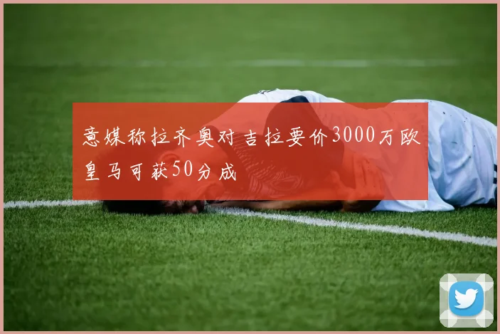 意媒称拉齐奥对吉拉要价3000万欧皇马可获50分成