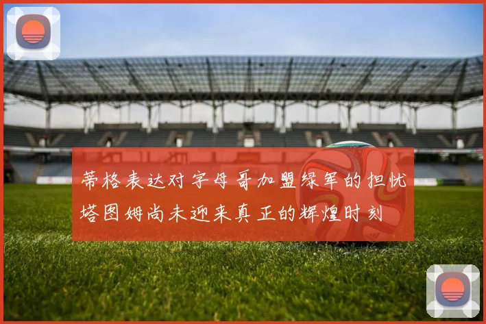 蒂格表达对字母哥加盟绿军的担忧塔图姆尚未迎来真正的辉煌时刻