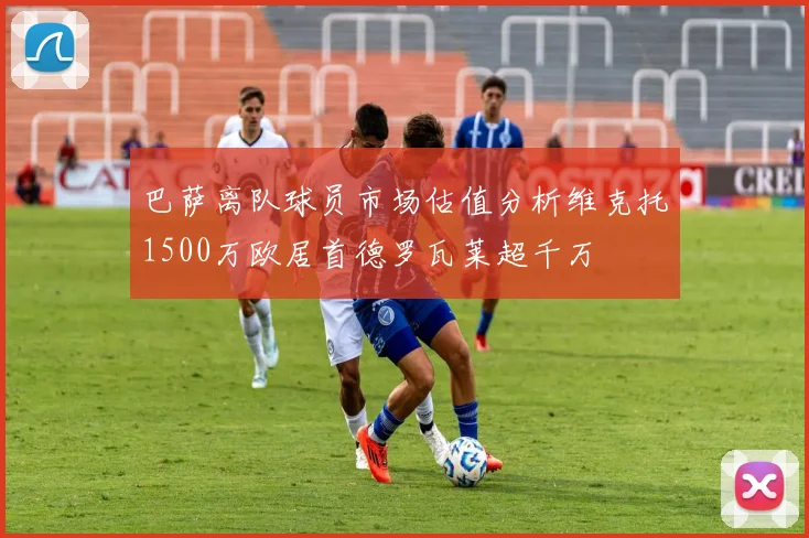 巴萨离队球员市场估值分析维克托1500万欧居首德罗瓦莱超千万