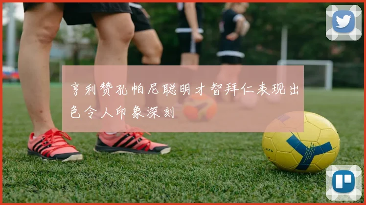 亨利赞孔帕尼聪明才智拜仁表现出色令人印象深刻