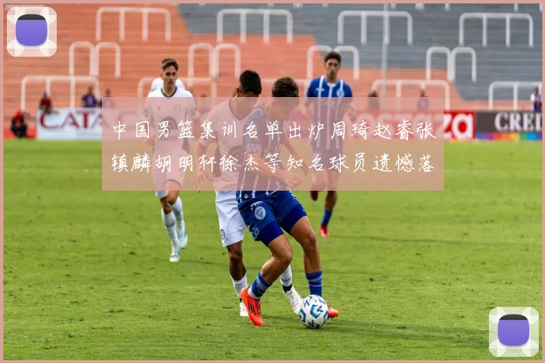 中国男篮集训名单出炉周琦赵睿张镇麟胡明轩徐杰等知名球员遗憾落选