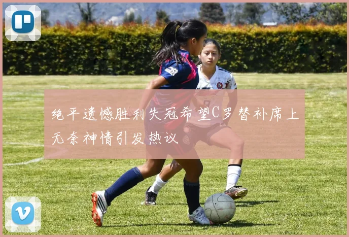 绝平遗憾胜利失冠希望C罗替补席上无奈神情引发热议