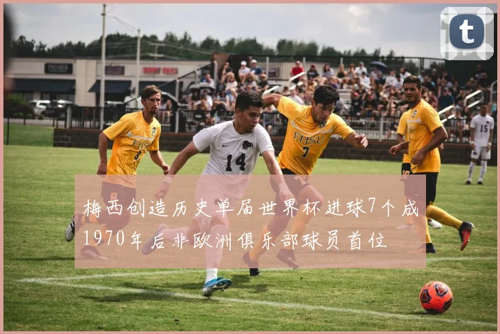 梅西创造历史单届世界杯进球7个成1970年后非欧洲俱乐部球员首位