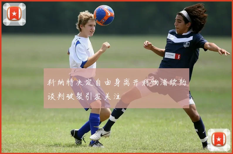 科纳特决定自由身离开利物浦续约谈判破裂引发关注