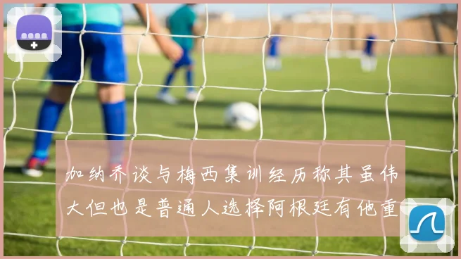 加纳乔谈与梅西集训经历称其虽伟大但也是普通人选择阿根廷有他重要影响