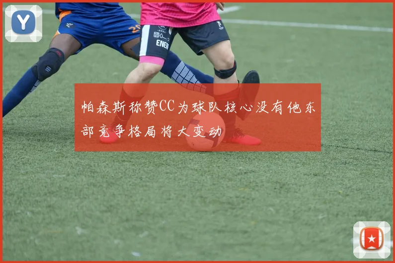 帕森斯称赞CC为球队核心没有他东部竞争格局将大变动