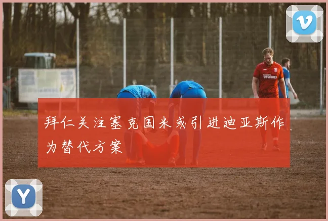 拜仁关注塞克国米或引进迪亚斯作为替代方案