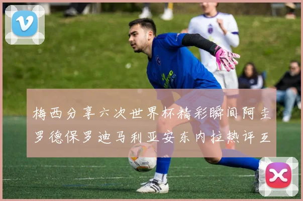 梅西分享六次世界杯精彩瞬间阿圭罗德保罗迪马利亚安东内拉热评互动