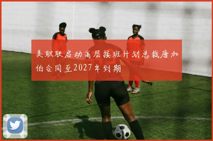 美职联启动高层接班计划总裁唐加伯合同至2027年到期