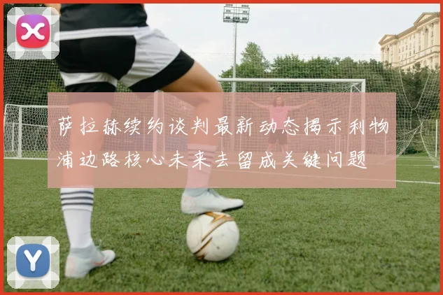 萨拉赫续约谈判最新动态揭示利物浦边路核心未来去留成关键问题