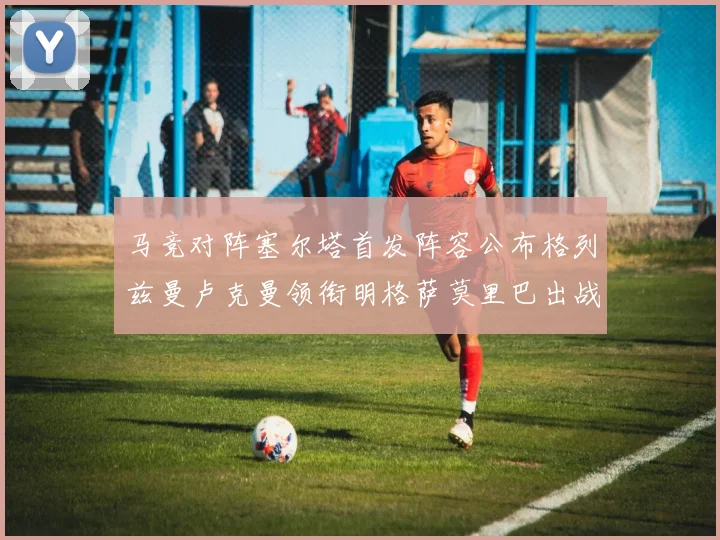 马竞对阵塞尔塔首发阵容公布格列兹曼卢克曼领衔明格萨莫里巴出战