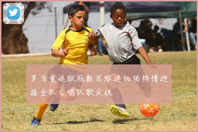 罗马重返欧冠数百球迷机场热情迎接全队合唱队歌庆祝