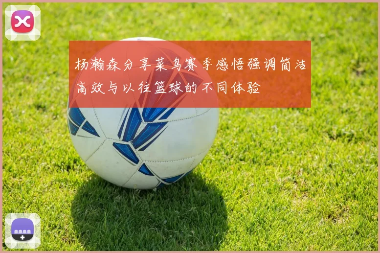 杨瀚森分享菜鸟赛季感悟强调简洁高效与以往篮球的不同体验