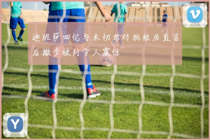 迪班萨回忆与米切尔对抗经历直言后撤步被封令人震惊