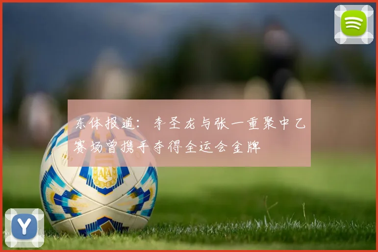 东体报道：李圣龙与张一重聚中乙赛场曾携手夺得全运会金牌
