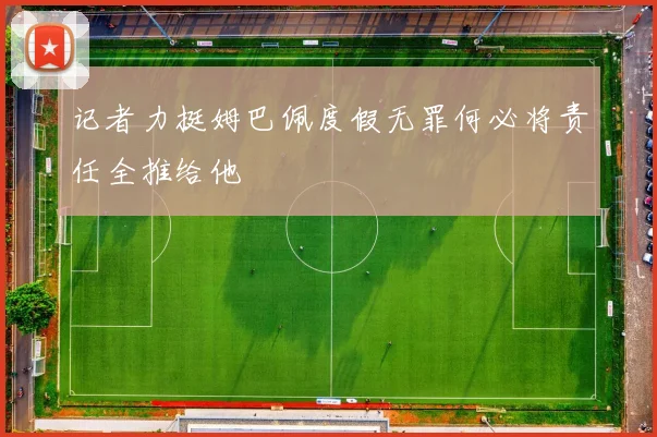 记者力挺姆巴佩度假无罪何必将责任全推给他