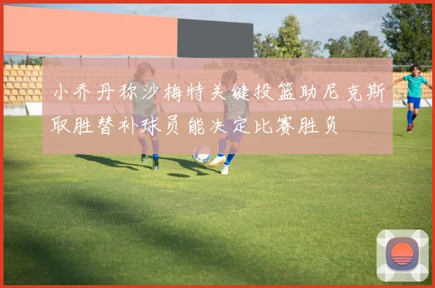 小乔丹称沙梅特关键投篮助尼克斯取胜替补球员能决定比赛胜负