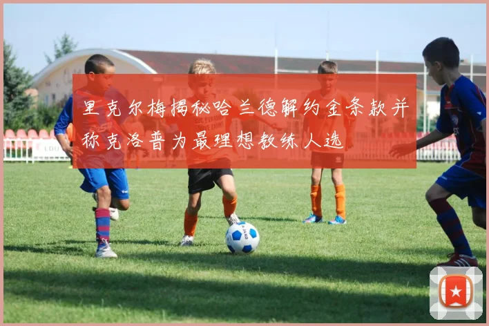 里克尔梅揭秘哈兰德解约金条款并称克洛普为最理想教练人选