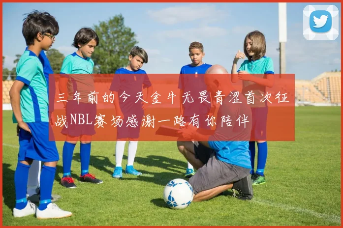 三年前的今天金牛无畏青涩首次征战NBL赛场感谢一路有你陪伴