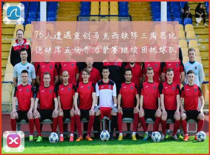 76人遭遇重创马克西缺阵三周恩比德缺席五场乔治禁赛继续困扰球队