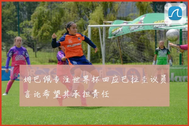 姆巴佩专注世界杯回应巴拉圭议员言论希望其承担责任