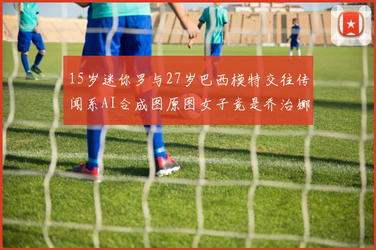 15岁迷你罗与27岁巴西模特交往传闻系AI合成图原图女子竟是乔治娜